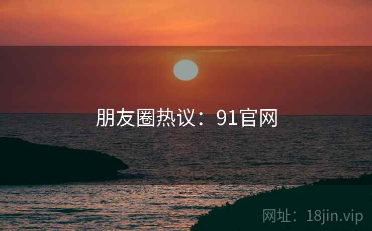 朋友圈热议：91官网