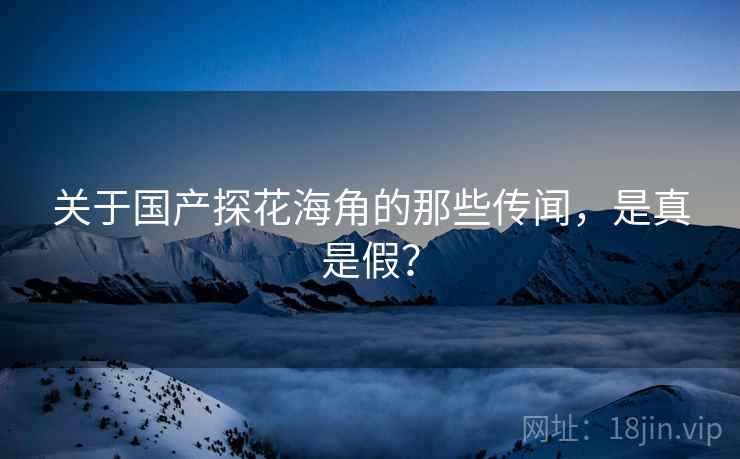 关于国产探花海角的那些传闻，是真是假？