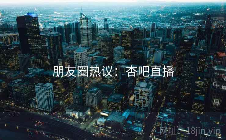 朋友圈热议：杏吧直播