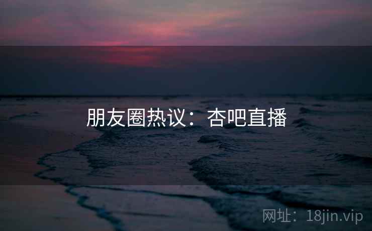朋友圈热议：杏吧直播  第2张