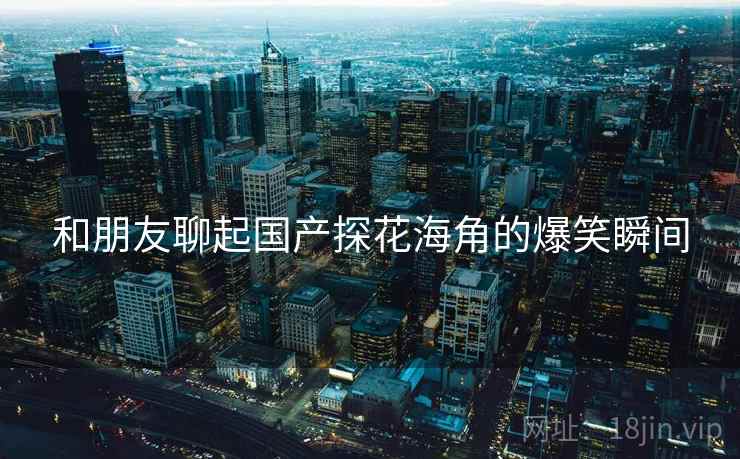 和朋友聊起国产探花海角的爆笑瞬间